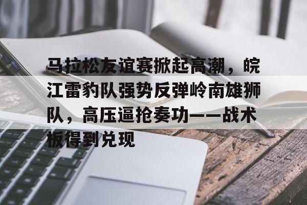 九游娱乐官方平台-包含马拉松友谊赛掀起高潮，皖江雷豹队强势反弹岭南雄狮队，高压逼抢奏功——战术板得到兑现的词条