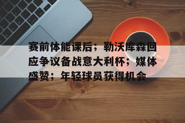 关于赛前体能课后;勒沃库森回应争议备战意大利杯;媒体盛赞;年轻球员获得机会的信息 关于赛前体能课后;勒沃库森回应争议备战意大利杯;媒体盛赞;年轻球员获得机会的信息